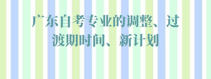 广东自考专业的调整、过渡期时间、新计划