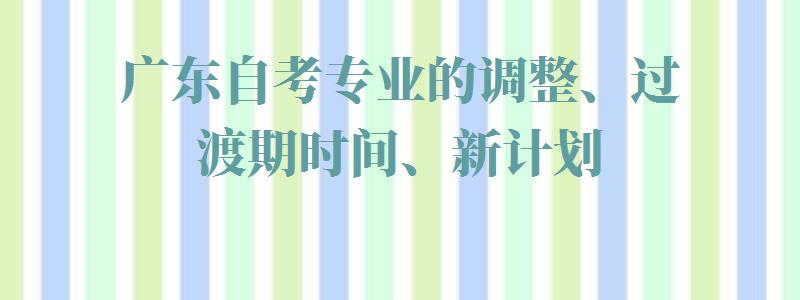 广东自考专业的调整、过渡期时间、新计划