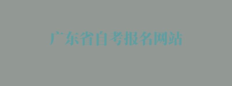 广东省自考报名网站：广东自考报名网站是哪个